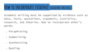 How to incorporate evidence (academic writing)
Academic writing must be supported by evidence such as
data, facts, quotations, arguments, statistics,
research, and theories. How to incorporate other’s
words:
. Paraphrasing
. Summarising
. Synthesising
. Quoting
 