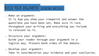 Build your argument (academic writing)
. Make an argument:
It is how you show your viewpoint and answer the
. questions you have been set. Make sure it runs
. throughout your writing and everything you include
. is relevant to it.
. Structure your argument:
Guide your reader through your argument in a .
. logical way. Present both sides of the debate.
. Develop your argument:
Take in consideration your evidence and your conclusion.
 
