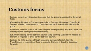  Customs forms is very important to ensure that the goods is successful to deliver at 
P.O.D 
 When doing shipment in Customs control place, Customs 8 is needed *Example* All 
Dry port is under customs control, Therefore customs 8 is required to declare the 
goods. 
 While that, Customs 1 and 2 are use for import and export only. And that can be use 
in every import and export between country 
 But, When crossing border between country using trucking. Customs 9 is needed as 
the form is required to cross border between country. 
 Customs 3 a little special. Although Sabah and Sarawak is Part of Malaysia. 
Transshipment is required as, there is no single shipment is direct to Sabah and 
Sarawak. 
BY: Tnay Chee Chow 14 
 