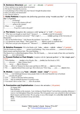 H. Sentence Structure: put - yet - or - already - [ 5 points]
1. I have spoken to my teacher about my project.
2. We haven’t finished the exercise.
3. I am planning to fly to Oran next, but I haven’t bought the plane ticket.
4. Have you done your homework?
5. No, I haven’t done it.
I. Verbs Patterns. Complete the following questions using “would you like” or “do you
like” [ 5 points]
1. …………..swimming?
2. …………..to go to the cinema with me?
3. ………….. going to the cinema?
4. What …………..to drink?
5. ……………. To go for a walk in the park?
J. The future: Complete the sentences with “going to” or “will”. [ 5 points]
1. ‘ Why have you bought so much food ?’ because I ………(cook) a meal for ten people;’
2. ‘So, you have registered at university?’ ‘That’s right. I ………… (study) geology at the University of
Boumerdes.’
3. ‘My car has broken down.’ ‘Ask Hassan the mechanic. I am sure he ……. (help) you.’
4. ‘I‘ve passed my exam, Mom!’ ‘That’s great! We……… (Give) a party to celebrate that.’
5. ‘Why have you got your old jeans on?’ ‘Because I ……. (clean) the garden.’
K. Relative Pronouns. Fill in the blanks with “who – where – which – whose” [ 5 points]
The life Guards are soldiers……….protect royal buildings. They wear uniforms……..consist of a red tunic,
black trousers and big brown hats .The royal building……
The Queen lives is called Buckingham Palace .The life Guards,……..hats are made of bear skin ,are hated by
people ……..love wild animals.
L. Present Perfect or Past Simple. Complete with the “present perfect “ or “the simple past” [
5 points]
1. Assia Djebbar……….(write) a lot of books .She …..(write) her first book in 1955.
2………you ever…….(try) Chinese food ?
3.I ……..never ……(be) to Morocco.
4. She ……(live) in Tlemcen for three years and then in 2003 she ……(move) to Oran.
5. We ……..(meet) Ahmed three years ago. How about you ? How long …….you ……..(know) him .
M. Modals : Complete using “can – should – must – may” [ 5 points]
1. You ……visit Edinburgh because many people think it is the most beautiful city in Scotland.
2. ……..you play the guitar?
3. You ……knock on the door before entering.
4. You …..take an umbrella because it is going to rain.
5. You mustn’t drive so fast .You …….have an accident.
N. Punctuation and Capitalisation : Correct the mistakes [ 10 points]
24 August 2007
Dear KaRima,
i am in London at the moment , I am visiting my friend Alison? I arrived here yesterday afternoon: I
went to visit bukingham Palace this morning. The Life guards were very colourful in their red tunics;
black trousers and brown hats. We are going to see a film tonight .It is called the lord of the
Ring : I’ll tell you about it in my next letter,
Love,
Anissa.
Source “MS4 teacher’s book from p 79 to 83”
by “ Yellowdaffodil66@gmail.com”
 
