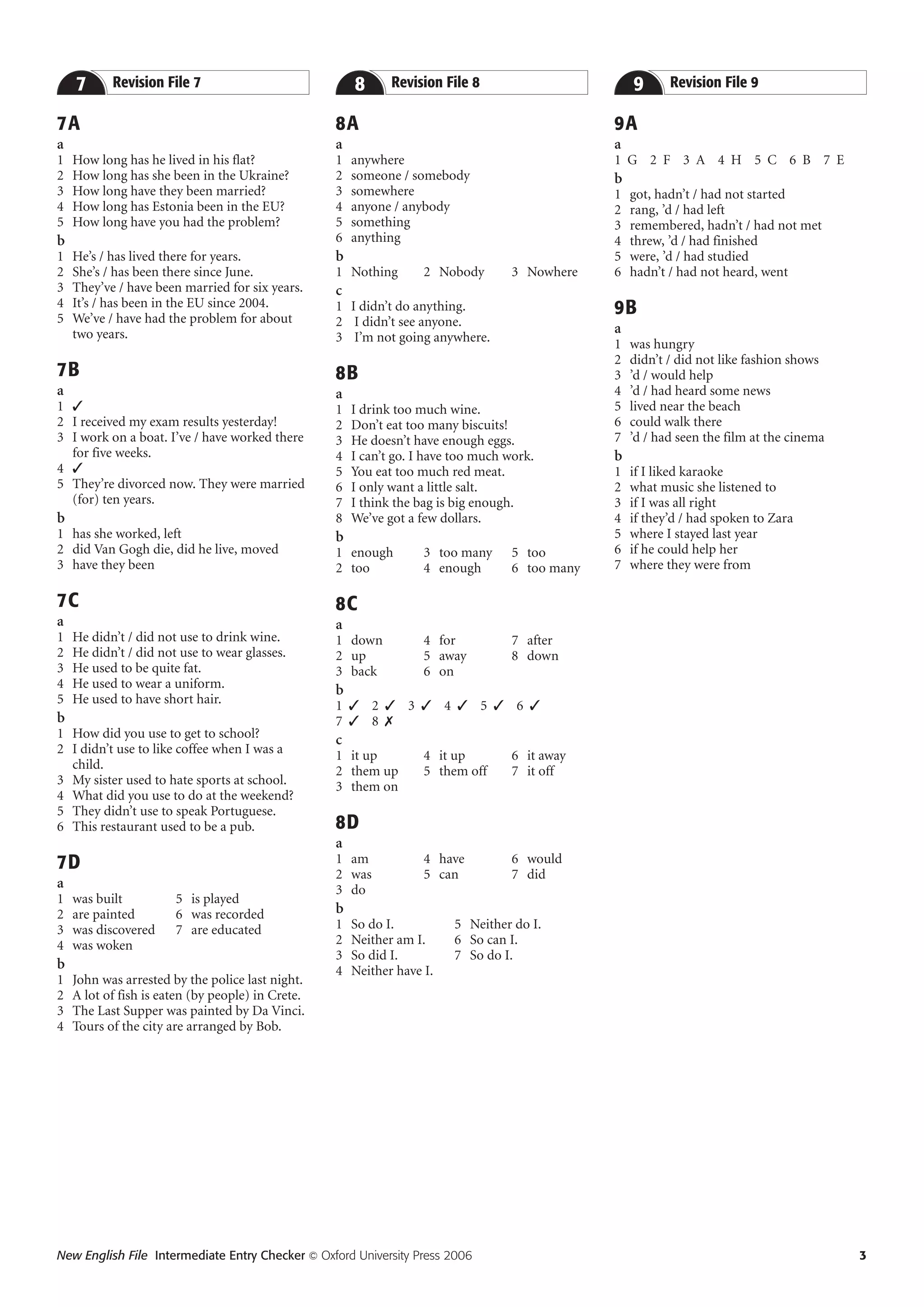 7      Revision File 7                             8      Revision File 8                       9      Revision File 9

7A                                                 8A                                           9A
a                                                  a                                            a
1   How long has he lived in his flat?             1   anywhere                                 1 G 2 F 3 A 4 H 5 C 6 B 7 E
2   How long has she been in the Ukraine?          2   someone / somebody                       b
3   How long have they been married?               3   somewhere                                1   got, hadn’t / had not started
4   How long has Estonia been in the EU?           4   anyone / anybody                         2   rang, ’d / had left
5   How long have you had the problem?             5   something                                3   remembered, hadn’t / had not met
b                                                  6   anything                                 4   threw, ’d / had finished
1   He’s / has lived there for years.              b                                            5   were, ’d / had studied
2   She’s / has been there since June.             1 Nothing        2 Nobody       3 Nowhere    6   hadn’t / had not heard, went
3   They’ve / have been married for six years.     c
4   It’s / has been in the EU since 2004.          1 I didn’t do anything.                      9B
5   We’ve / have had the problem for about         2 I didn’t see anyone.
    two years.                                                                                  a
                                                   3 I’m not going anywhere.                    1   was hungry
                                                                                                2   didn’t / did not like fashion shows
7B                                                 8B                                           3   ’d / would help
a                                                  a                                            4   ’d / had heard some news
1 ✓                                                1   I drink too much wine.                   5   lived near the beach
2 I received my exam results yesterday!            2   Don’t eat too many biscuits!             6   could walk there
3 I work on a boat. I’ve / have worked there       3   He doesn’t have enough eggs.             7   ’d / had seen the film at the cinema
  for five weeks.                                  4   I can’t go. I have too much work.        b
4 ✓                                                5   You eat too much red meat.               1   if I liked karaoke
5 They’re divorced now. They were married          6   I only want a little salt.               2   what music she listened to
  (for) ten years.                                 7   I think the bag is big enough.           3   if I was all right
b                                                  8   We’ve got a few dollars.                 4   if they’d / had spoken to Zara
1 has she worked, left                             b                                            5   where I stayed last year
2 did Van Gogh die, did he live, moved             1 enough         3 too many     5 too        6   if he could help her
3 have they been                                   2 too            4 enough       6 too many   7   where they were from

7C                                                 8C
a                                                  a
1   He didn’t / did not use to drink wine.         1 down           4 for          7 after
2   He didn’t / did not use to wear glasses.       2 up             5 away         8 down
3   He used to be quite fat.                       3 back           6 on
4   He used to wear a uniform.                     b
5   He used to have short hair.                    1 ✓ 2 ✓ 3 ✓ 4 ✓ 5 ✓ 6 ✓
b                                                  7 ✓ 8 ✗
1 How did you use to get to school?                c
2 I didn’t use to like coffee when I was a         1 it up          4 it up        6 it away
  child.                                           2 them up        5 them off     7 it off
3 My sister used to hate sports at school.         3 them on
4 What did you use to do at the weekend?
5 They didn’t use to speak Portuguese.
6 This restaurant used to be a pub.                8D
                                                   a
7D                                                 1 am             4 have         6 would
                                                   2 was            5 can          7 did
a                                                  3 do
1   was built          5 is played
2   are painted        6 was recorded              b
3   was discovered     7 are educated              1   So do I.          5 Neither do I.
4   was woken                                      2   Neither am I.     6 So can I.
                                                   3   So did I.         7 So do I.
b                                                  4   Neither have I.
1   John was arrested by the police last night.
2   A lot of fish is eaten (by people) in Crete.
3   The Last Supper was painted by Da Vinci.
4   Tours of the city are arranged by Bob.




New English File Intermediate Entry Checker © Oxford University Press 2006                                                                 3
 