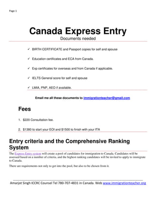 _____________________________________________________________
Confused? Call for a consultation. 780-707-4831 or skype > Canadavisa101
website www.immigrationteacher.org
5 things to know about Express Entry
1. Express Entry is not a new program. It is a new way for CIC to manage the intake of economic immigration
applications online. All candidates must meet the criteria of at least one of the FSW, FSTC or CEC class to be
eligible to file. Applications received by CIC before the launch of Express Entry will be processed according to the
rules in place at that time.
2. Express Entry will not include an eligible occupation list or occupation caps at the time of launch.
3. There is no limit to the number of people who may enter the Express Entry pool. CIC expects this to result in a
range of candidates with a greater variety of skills and experience from which employers, provinces and
territories can select to meet their needs. However, CIC will base the number of candidates who get an ITA for
permanent residence on the Annual Immigration Levels Plan. The Levels Plan will still set out the broad admission
ranges for the immigration programs that are part of Express Entry.
4. Provinces and territories will be able to nominate a certain number of foreign nationals through the
Express Entry system to meet their local immigration and labour market needs. If an applicant gets a nomination
from a province or territory, they will be given enough additional points to be invited to apply for permanent
residence at the next eligible draw of candidates. Just as they manage their own Provincial Nominee Program
(PNP) now, provinces and territories will set the criteria they use to nominate Express Entry candidates.
5. The Province of Quebec does not use Express Entry. They select their own skilled workers.
 