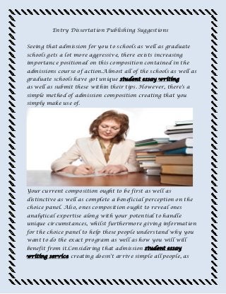 Entry Dissertation Publishing Suggestions
Seeing that admission for you to schools as well as graduate
schools gets a lot more aggressive, there exists increasing
importance positioned on this composition contained in the
admissions course of action.Almost all of the schools as well as
graduate schools have got unique student essay writing
as well as submit these within their tips. However, there's a
simple method of admission composition creating that you
simply make use of.
Your current composition ought to be first as well as
distinctive as well as complete a beneficial perception on the
choice panel. Also, ones composition ought to reveal ones
analytical expertise along with your potential to handle
unique circumstances, whilst furthermore giving information
for the choice panel to help these people understand why you
want to do the exact program as well as how you will will
benefit from it.Considering that admission student essay
writing service creating doesn't arrive simple all people, as
 