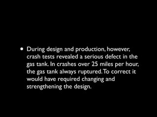 • During design and production, however,
  crash tests revealed a serious defect in the
  gas tank. In crashes over 25 miles per hour,
  the gas tank always ruptured. To correct it
  would have required changing and
  strengthening the design.
 