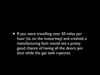 • If you were travelling over 50 miles per
  hour (ie, on the motorway) and crashed, a
  manufacturing fault would see a pretty
  good chance of having all the doors jam
  shut while the gas tank ruptures
 