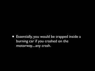 • Essentially, you would be trapped inside a
  burning car if you crashed on the
  motorway....any crash.
 