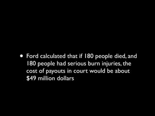 • Ford calculated that if 180 people died, and
  180 people had serious burn injuries, the
  cost of payouts in court would be about
  $49 million dollars
 