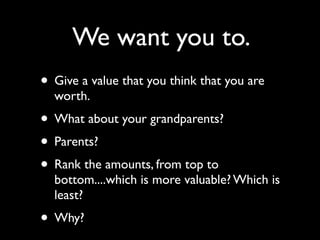 We want you to.
• Give a value that you think that you are
  worth.
• What about your grandparents?
• Parents?
• Rank the amounts, from top to
  bottom....which is more valuable? Which is
  least?
• Why?
 