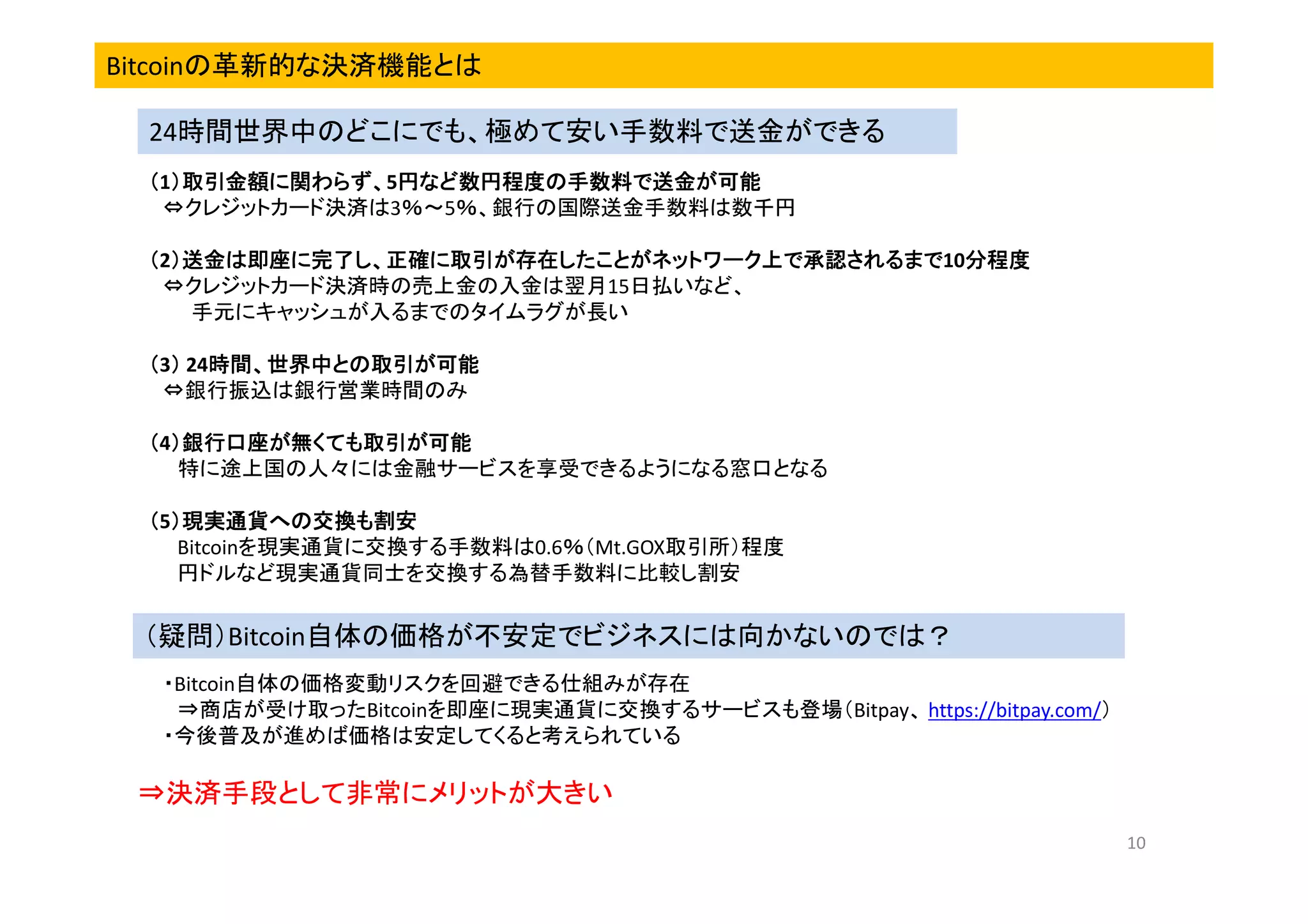 Bitcoinの革新的な決済機能とは
24時間世界中のどこにでも、極めて安い手数料で送金ができる
）取引金額に関わらず、5円など数円程度の手数料で送金が可能
（1）取引金額に関わらず、 円など数円程度の手数料で送金が可能
）取引金額に関わらず、
⇔クレジットカード決済は3％～5％、銀行の国際送金手数料は数千円
）送金は即座に完了し、正確に取引が存在したことがネットワーク上で承認されるまで10分程度
（2）送金は即座に完了し、正確に取引が存在したことがネットワーク上で承認されるまで 分程度
）送金は即座に完了し、正確に取引が存在したことがネットワーク上で承認されるまで
⇔クレジットカード決済時の売上金の入金は翌月15日払いなど、
手元にキャッシュが入るまでのタイムラグが長い
時間、世界中との取引が
（3） 24時間、世界中との取引が可能
） 時間、世界中との取引が可能
⇔銀行振込は銀行営業時間のみ
）銀行口座が無くても取引が
（4）銀行口座が無くても取引が可能
）銀行口座が無くても取引
特に途上国の人々には金融サービスを享受できるようになる窓口となる
（5）現実通貨への交換も割安
）現実通貨への交換も割安
Bitcoinを現実通貨に交換する手数料は0.6％（Mt.GOX取引所）程度
円ドルなど現実通貨同士を交換する為替手数料に比較し割安

（疑問）Bitcoin自体の価格が不安定でビジネスには向かないのでは？
・Bitcoin自体の価格変動リスクを回避できる仕組みが存在
⇒商店が受け取ったBitcoinを即座に現実通貨に交換するサービスも登場（Bitpay、 https://bitpay.com/）
・今後普及が進めば価格は安定してくると考えられている

⇒決済手段として非常にメリットが大きい
10

 