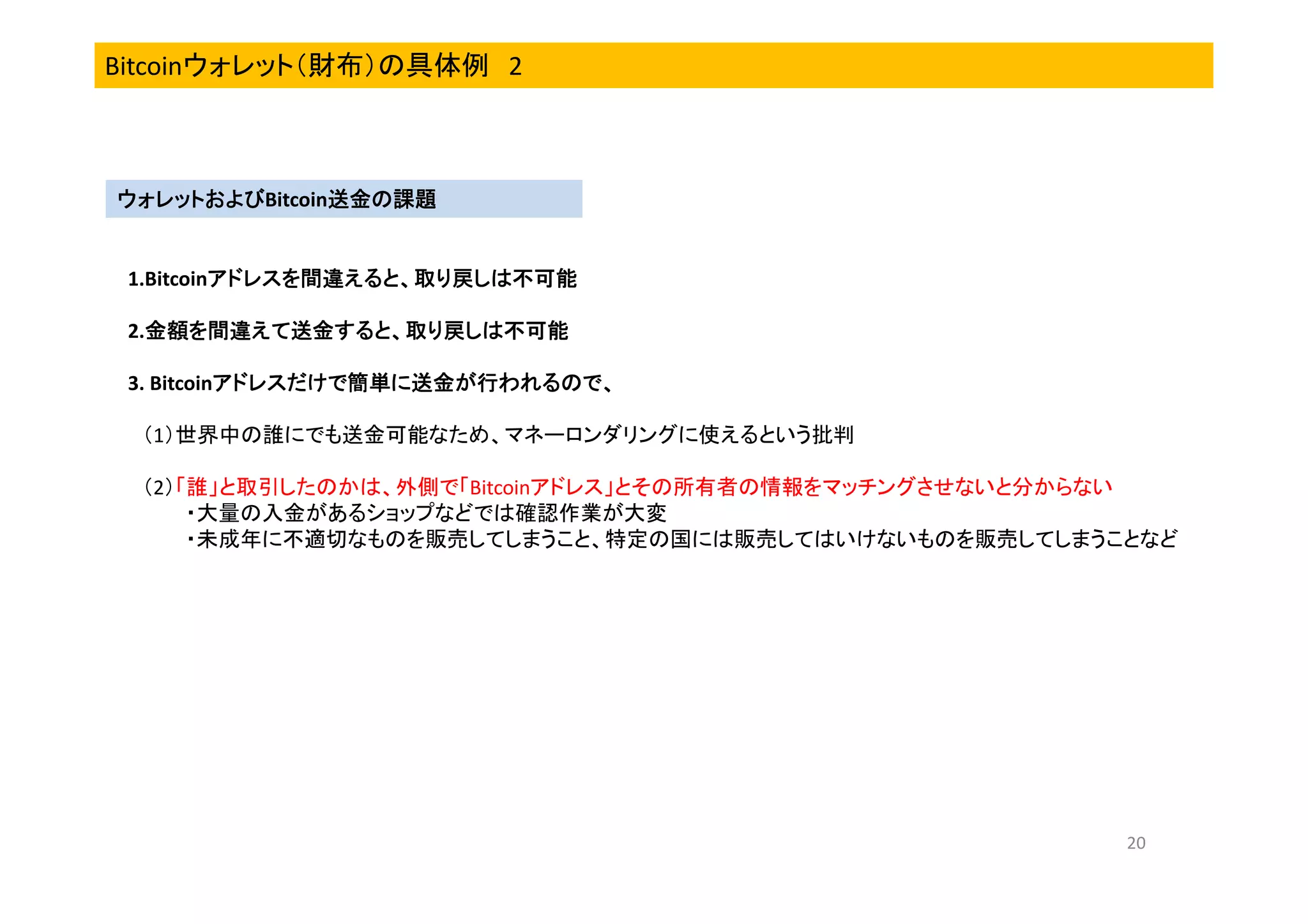 Bitcoinウォレット（財布）の具体例 2

ウォレットおよびBitcoin送金の課題
送金の課題
ウォレットおよび

1.Bitcoinアドレスを間違えると、取り戻しは不可能
アドレスを間違えると、取り戻しは不可能
2.金額を間違えて送金すると、取り戻しは不可能
金額を間違えて送金すると、取り戻しは
金額を間違えて送金すると、取り戻し
3. Bitcoinアドレスだけで簡単に送金が行われるので、
アドレスだけで簡単に送金が行われるので、
（1）世界中の誰にでも送金可能なため、マネーロンダリングに使えるという批判
（2）「誰」と取引したのかは、外側で「Bitcoinアドレス」とその所有者の情報をマッチングさせないと分からない
・大量の入金があるショップなどでは確認作業が大変
・未成年に不適切なものを販売してしまうこと、特定の国には販売してはいけないものを販売してしまうことなど

20

 