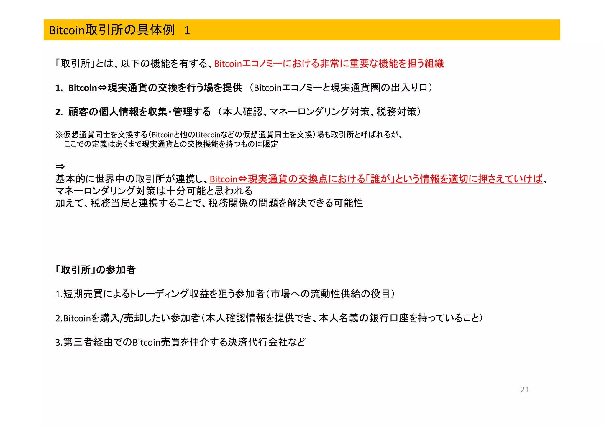 Bitcoin取引所の具体例 1
「取引所」とは、以下の機能を有する、Bitcoinエコノミーにおける非常に重要な機能を担う組織
1. Bitcoin⇔現実通貨の交換を行う場を提供 （Bitcoinエコノミーと現実通貨圏の出入り口）
⇔
2. 顧客の個人情報を収集・管理する （本人確認、マネーロンダリング対策、税務対策）
※仮想通貨同士を交換する（Bitcoinと他のLitecoinなどの仮想通貨同士を交換）場も取引所と呼ばれるが、
ここでの定義はあくまで現実通貨との交換機能を持つものに限定

⇒
基本的に世界中の取引所が連携し、Bitcoin⇔現実通貨の交換点における「誰が」という情報を適切に押さえていけば、
マネーロンダリング対策は十分可能と思われる
加えて、税務当局と連携することで、税務関係の問題を解決できる可能性

「取引所」の参加者
取引所」の参加者
1.短期売買によるトレーディング収益を狙う参加者（市場への流動性供給の役目）
2.Bitcoinを購入/売却したい参加者（本人確認情報を提供でき、本人名義の銀行口座を持っていること）
3.第三者経由でのBitcoin売買を仲介する決済代行会社など

21

 