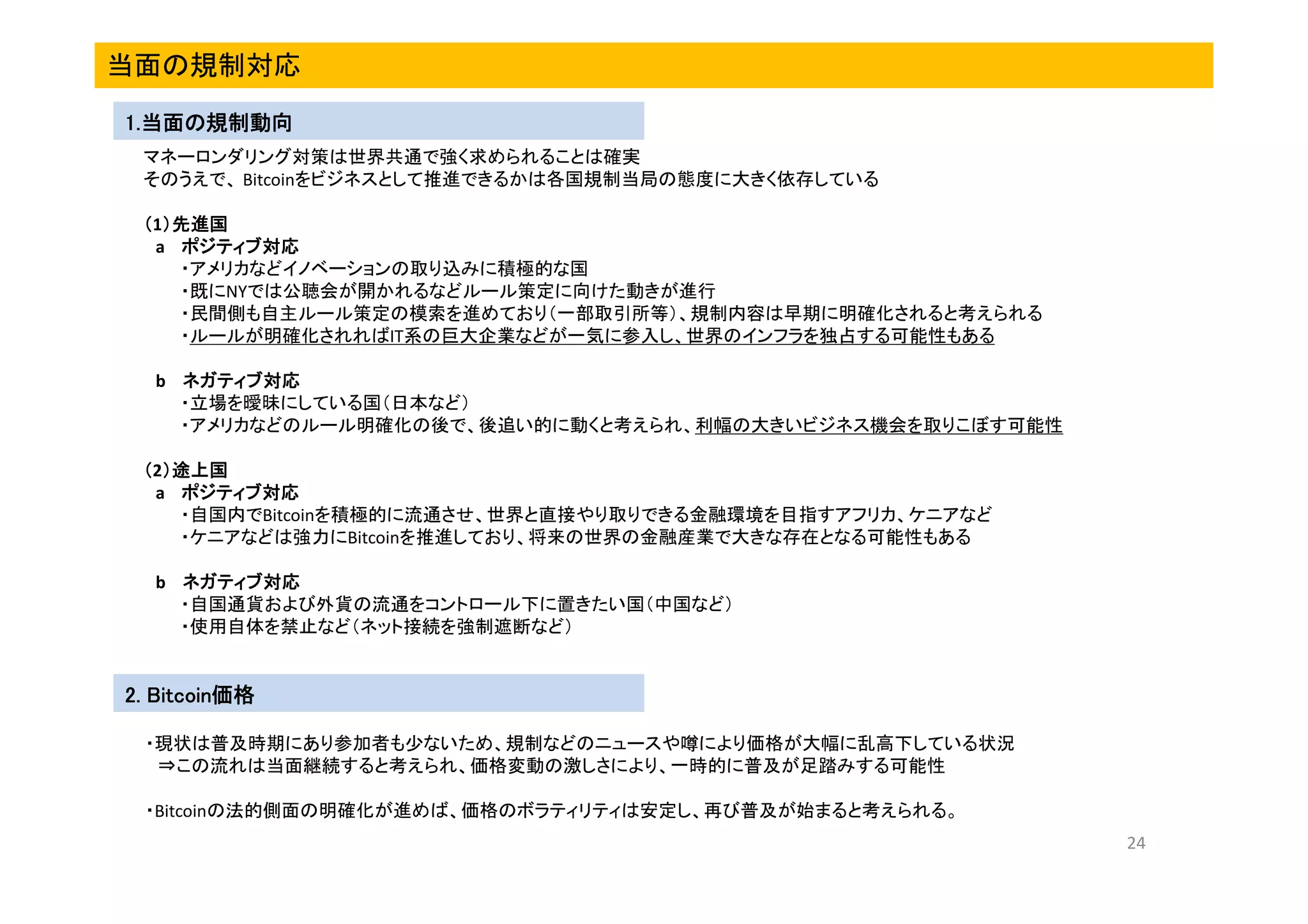 当面の規制対応
1.当面の規制動向
1.当面の規制動向
マネーロンダリング対策は世界共通で強く求められることは確実
そのうえで、 Bitcoinをビジネスとして推進できるかは各国規制当局の態度に大きく依存している
（1）先進国
）先進国
a ポジティブ対応
・アメリカなどイノベーションの取り込みに積極的な国
・既にNYでは公聴会が開かれるなどルール策定に向けた動きが進行
・民間側も自主ルール策定の模索を進めており（一部取引所等）、規制内容は早期に明確化されると考えられる
・ルールが明確化されればIT系の巨大企業などが一気に参入し、世界のインフラを独占する可能性もある
b ネガティブ対応
・立場を曖昧にしている国（日本など）
・アメリカなどのルール明確化の後で、後追い的に動くと考えられ、利幅の大きいビジネス機会を取りこぼす可能性
（2）途上国
）途上国
a ポジティブ対応
・自国内でBitcoinを積極的に流通させ、世界と直接やり取りできる金融環境を目指すアフリカ、ケニアなど
・ケニアなどは強力にBitcoinを推進しており、将来の世界の金融産業で大きな存在となる可能性もある
b ネガティブ対応
・自国通貨および外貨の流通をコントロール下に置きたい国（中国など）
・使用自体を禁止など（ネット接続を強制遮断など）

Bitcoin価格
2. Bitcoin価格
・現状は普及時期にあり参加者も少ないため、規制などのニュースや噂により価格が大幅に乱高下している状況
⇒この流れは当面継続すると考えられ、価格変動の激しさにより、一時的に普及が足踏みする可能性
・Bitcoinの法的側面の明確化が進めば、価格のボラティリティは安定し、再び普及が始まると考えられる。
24

 