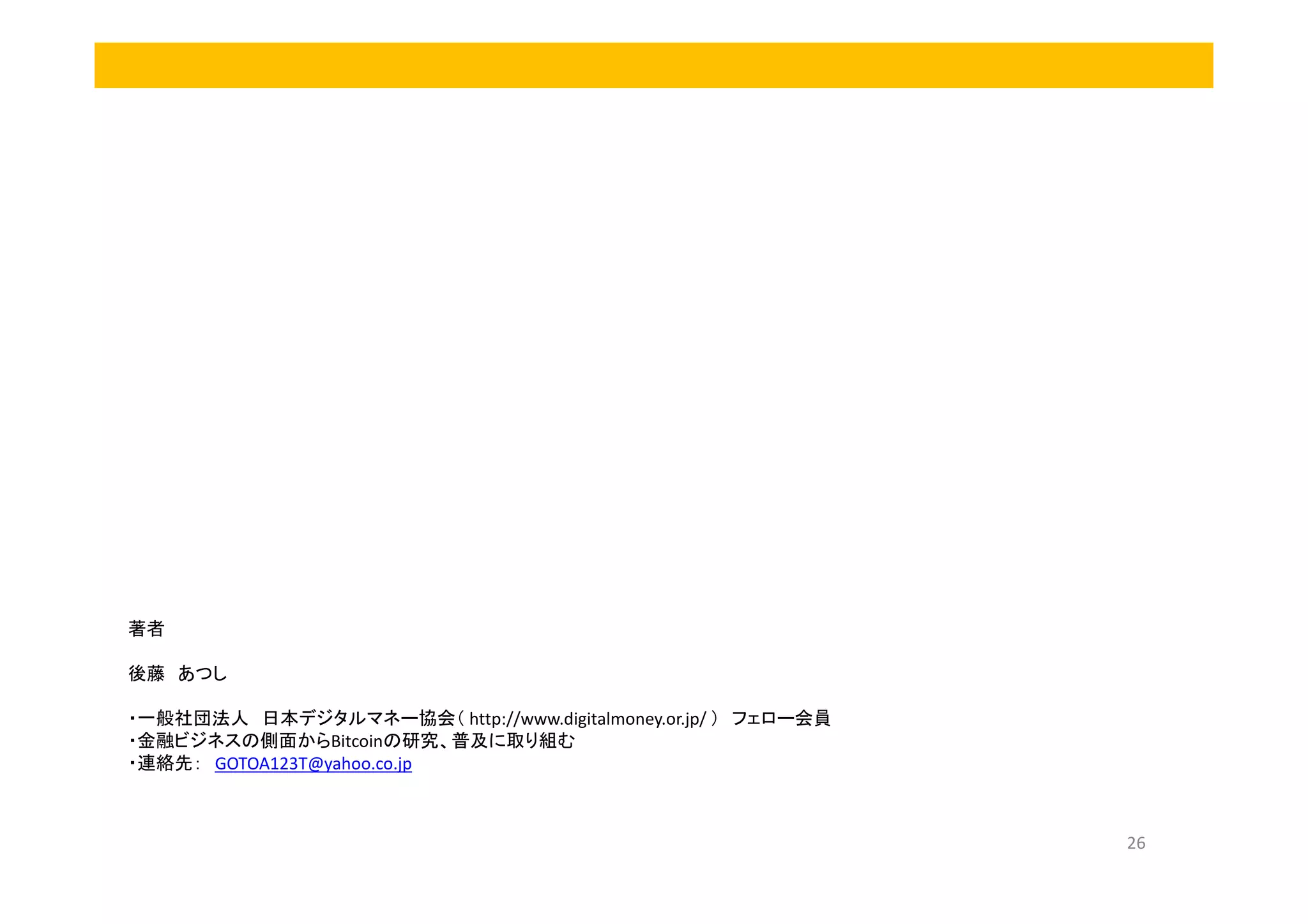 著者
後藤 あつし
・一般社団法人 日本デジタルマネー協会（ http://www.digitalmoney.or.jp/ ） フェロー会員
・金融ビジネスの側面からBitcoinの研究、普及に取り組む
・連絡先： GOTOA123T@yahoo.co.jp

26

 