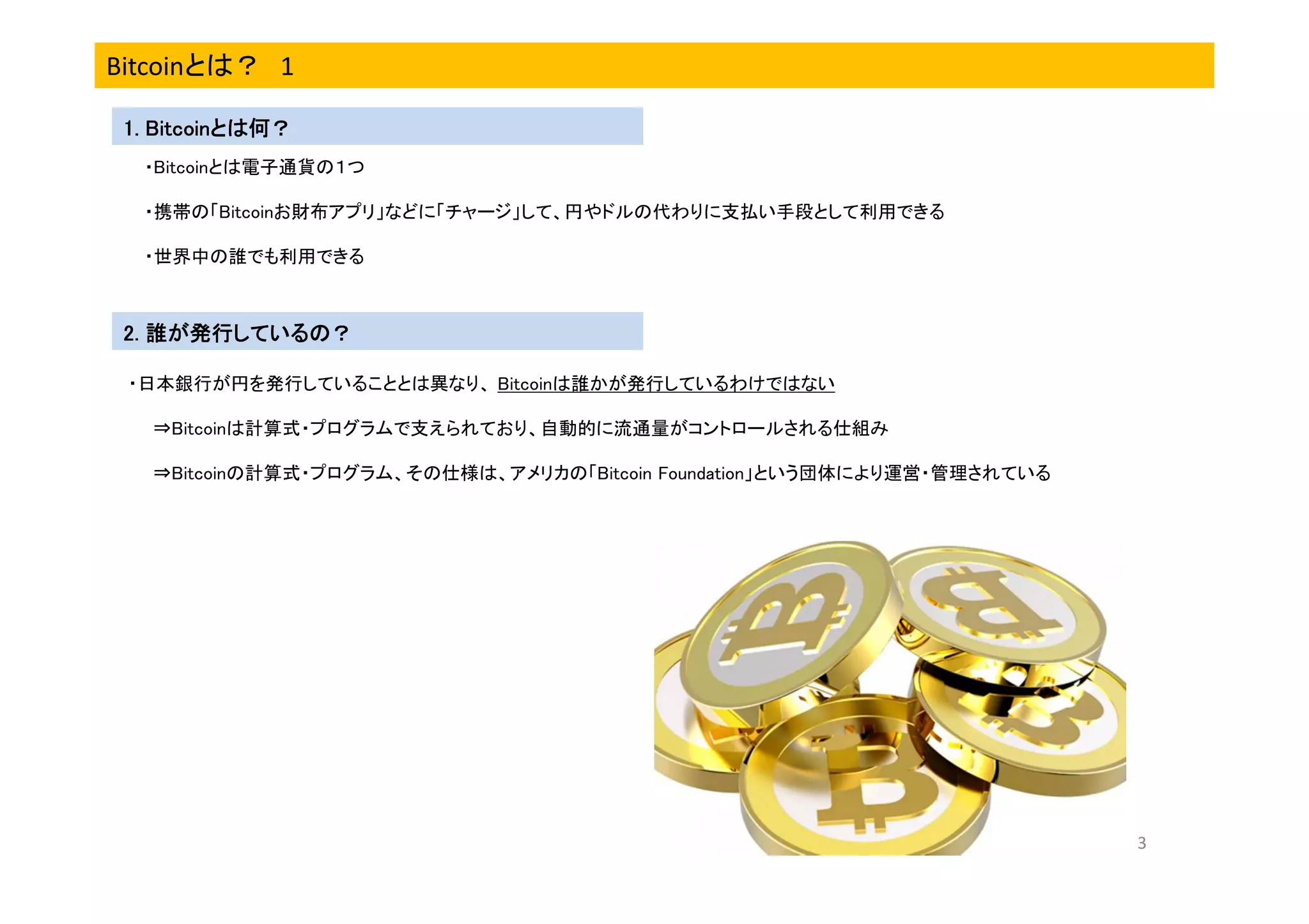 Bitcoinとは？ 1
Bitcoinとは何？
1. Bitcoinとは何？
・Bitcoinとは電子通貨の１つ
・携帯の「Bitcoinお財布アプリ」などに「チャージ」して、円やドルの代わりに支払い手段として利用できる
・世界中の誰でも利用できる

2. 誰が発行しているの？
・日本銀行が円を発行していることとは異なり、 Bitcoinは誰かが発行しているわけではない
⇒Bitcoinは計算式・プログラムで支えられており、自動的に流通量がコントロールされる仕組み
⇒Bitcoinの計算式・プログラム、その仕様は、アメリカの「Bitcoin Foundation」という団体により運営・管理されている

3

 