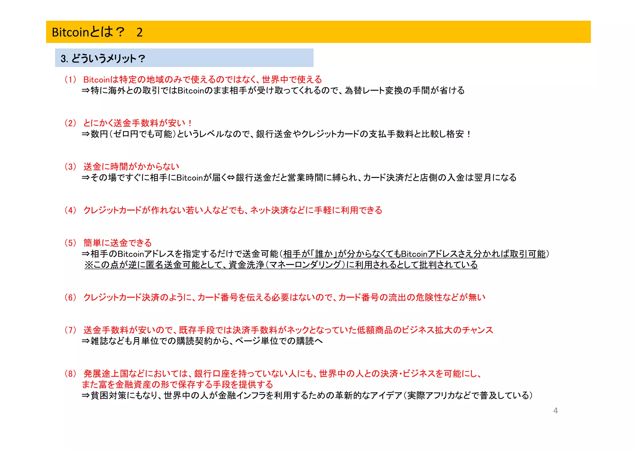 Bitcoinとは？ 2
3. どういうメリット？
（1） Bitcoinは特定の地域のみで使えるのではなく、世界中で使える
⇒特に海外との取引ではBitcoinのまま相手が受け取ってくれるので、為替レート変換の手間が省ける

（2） とにかく送金手数料が安い！
⇒数円（ゼロ円でも可能）というレベルなので、銀行送金やクレジットカードの支払手数料と比較し格安！

（3） 送金に時間がかからない
⇒その場ですぐに相手にBitcoinが届く⇔銀行送金だと営業時間に縛られ、カード決済だと店側の入金は翌月になる

（4） クレジットカードが作れない若い人などでも、ネット決済などに手軽に利用できる

（5） 簡単に送金できる
⇒相手のBitcoinアドレスを指定するだけで送金可能（相手が「誰か」が分からなくてもBitcoinアドレスさえ分かれば取引可能）
※この点が逆に匿名送金可能として、資金洗浄（マネーロンダリング）に利用されるとして批判されている

（6） クレジットカード決済のように、カード番号を伝える必要はないので、カード番号の流出の危険性などが無い

（7） 送金手数料が安いので、既存手段では決済手数料がネックとなっていた低額商品のビジネス拡大のチャンス
⇒雑誌なども月単位での購読契約から、ページ単位での購読へ

（8） 発展途上国などにおいては、銀行口座を持っていない人にも、世界中の人との決済・ビジネスを可能にし、
また富を金融資産の形で保存する手段を提供する
⇒貧困対策にもなり、世界中の人が金融インフラを利用するための革新的なアイデア（実際アフリカなどで普及している）
4

 