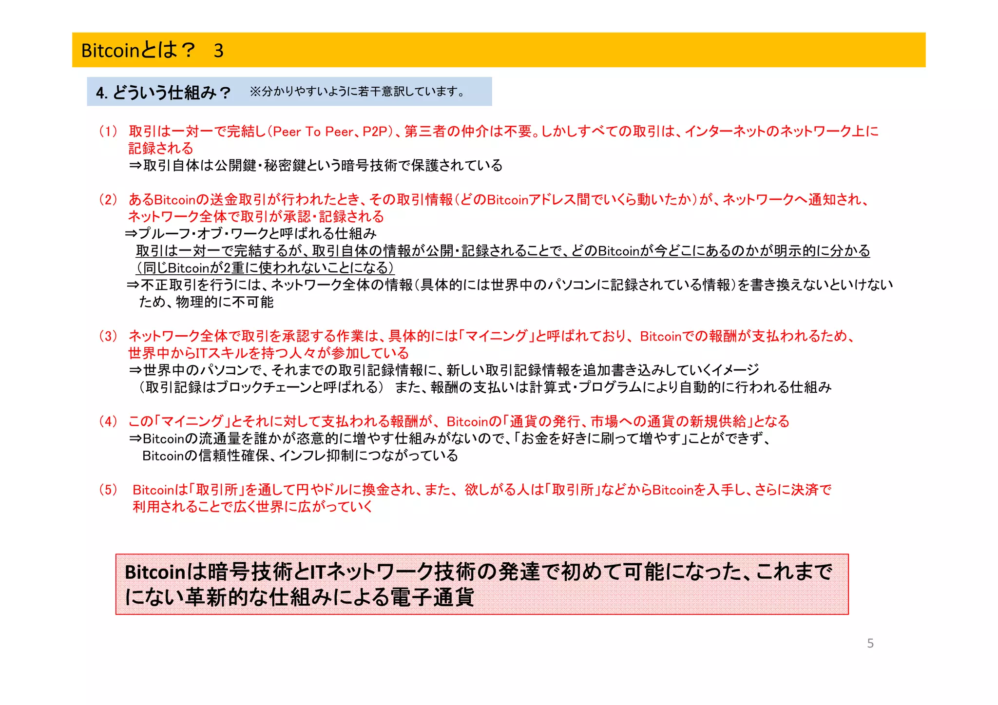 Bitcoinとは？ 3
4. どういう仕組み？

※分かりやすいように若干意訳しています。

（1） 取引は一対一で完結し（Peer To Peer、P2P）、第三者の仲介は不要。しかしすべての取引は、インターネットのネットワーク上に
記録される
⇒取引自体は公開鍵・秘密鍵という暗号技術で保護されている
（2） あるBitcoinの送金取引が行われたとき、その取引情報（どのBitcoinアドレス間でいくら動いたか）が、ネットワークへ通知され、
ネットワーク全体で取引が承認・記録される
⇒プルーフ・オブ・ワークと呼ばれる仕組み
取引は一対一で完結するが、取引自体の情報が公開・記録されることで、どのBitcoinが今どこにあるのかが明示的に分かる
（同じBitcoinが2重に使われないことになる）
⇒不正取引を行うには、ネットワーク全体の情報（具体的には世界中のパソコンに記録されている情報）を書き換えないといけない
ため、物理的に不可能
（3） ネットワーク全体で取引を承認する作業は、具体的には「マイニング」と呼ばれており、 Bitcoinでの報酬が支払われるため、
世界中からITスキルを持つ人々が参加している
⇒世界中のパソコンで、それまでの取引記録情報に、新しい取引記録情報を追加書き込みしていくイメージ
（取引記録はブロックチェーンと呼ばれる） また、報酬の支払いは計算式・プログラムにより自動的に行われる仕組み
（4） この「マイニング」とそれに対して支払われる報酬が、 Bitcoinの「通貨の発行、市場への通貨の新規供給」となる
⇒Bitcoinの流通量を誰かが恣意的に増やす仕組みがないので、「お金を好きに刷って増やす」ことができず、
Bitcoinの信頼性確保、インフレ抑制につながっている
（5） Bitcoinは「取引所」を通して円やドルに換金され、また、 欲しがる人は「取引所」などからBitcoinを入手し、さらに決済で
利用されることで広く世界に広がっていく

Bitcoinは暗号技術とITネットワーク技術の発達で初めて可能になった、これまで
は暗号技術と ネットワーク技術の発達で初めて可能になった、これまで
ネットワーク技術の発達で初めて可能になった、これ
にない革新的な仕組みによる電子通貨
5

 