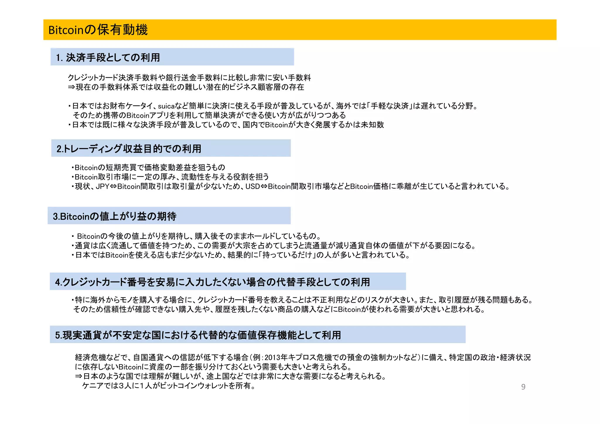 Bitcoinの保有動機
1. 決済手段としての利用
クレジットカード決済手数料や銀行送金手数料に比較し非常に安い手数料
⇒現在の手数料体系では収益化の難しい潜在的ビジネス顧客層の存在
・日本ではお財布ケータイ、suicaなど簡単に決済に使える手段が普及しているが、海外では「手軽な決済」は遅れている分野。
そのため携帯のBitcoinアプリを利用して簡単決済ができる使い方が広がりつつある
・日本では既に様々な決済手段が普及しているので、国内でBitcoinが大きく発展するかは未知数

2.トレーディング収益目的で
2.トレーディング収益目的での利用
トレーディング収益目的
・Bitcoinの短期売買で価格変動差益を狙うもの
・Bitcoin取引市場に一定の厚み、流動性を与える役割を担う
・現状、JPY⇔Bitcoin間取引は取引量が少ないため、USD⇔Bitcoin間取引市場などとBitcoin価格に乖離が生じていると言われている。

3.Bitcoinの値上がり益の期待
3.Bitcoinの値上がり益の期待
・ Bitcoinの今後の値上がりを期待し、購入後そのままホールドしているもの。
・通貨は広く流通して価値を持つため、この需要が大宗を占めてしまうと流通量が減り通貨自体の価値が下がる要因になる。
・日本ではBitcoinを使える店もまだ少ないため、結果的に「持っているだけ」の人が多いと言われている。

4.クレジットカード番号を安易に入力したくない場合の代替手段としての利用
4.クレジットカード番号を安易に入力したくない場合の代替手段としての利用
クレジットカード
・特に海外からモノを購入する場合に、クレジットカード番号を教えることは不正利用などのリスクが大きい。また、取引履歴が残る問題もある。
そのため信頼性が確認できない購入先や、履歴を残したくない商品の購入などにBitcoinが使われる需要が大きいと思われる。

5.現実通貨が不安定な国における代替的な価値保存機能として利用
5.現実通貨が不安定な国における代替的な価値保存機能として利用
現実通貨が不安定な国における代替的な価値保存機能として
経済危機などで、自国通貨への信認が低下する場合（例：2013年キプロス危機での預金の強制カットなど）に備え、特定国の政治・経済状況
に依存しないBitcoinに資産の一部を振り分けておくという需要も大きいと考えられる。
⇒日本のような国では理解が難しいが、途上国などでは非常に大きな需要になると考えられる。
ケニアでは３人に１人がビットコインウォレットを所有。
9

 
