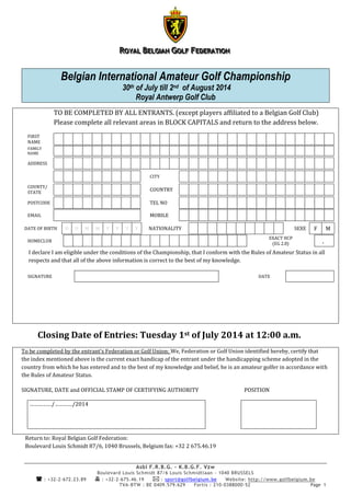 RRROOOYYYAAALLL BBBEEELLLGGGIIIAAANNN GGGOOOLLLFFF FFFEEEDDDEEERRRAAATTTIIIOOONNN
Asbl F.R.B.G. – K.B.G.F. Vzw
Boulevard Louis Schmidt 87/6 Louis Schmidtlaan - 1040 BRUSSELS
 : +32-2-672.23.89  : +32-2-675.46.19  : sport@golfbelgium.be Website: http://www.golfbelgium.be
TVA-BTW : BE 0409.579.629 Fortis : 210-0388000-52 Page 1
Belgian International Amateur Golf Championship
30th of July till 2nd of August 2014
Royal Antwerp Golf Club
TO BE COMPLETED BY ALL ENTRANTS. (except players affiliated to a Belgian Golf Club)
Please complete all relevant areas in BLOCK CAPITALS and return to the address below.
FIRST
NAME
FAMILY
NAME
ADDRESS
CITY
COUNTY/
STATE
COUNTRY
POSTCODE TEL NO
EMAIL MOBILE
DATE OF BIRTH D D M M Y Y Y Y NATIONALITY SEXE F M
HOMECLUB
EXACT HCP
(EG 2.8) .
I declare I am eligible under the conditions of the Championship, that I conform with the Rules of Amateur Status in all
respects and that all of the above information is correct to the best of my knowledge.
SIGNATURE DATE
Closing Date of Entries: Tuesday 1st of July 2014 at 12:00 a.m.
To be completed by the entrant’s Federation or Golf Union: We, Federation or Golf Union identified hereby, certify that
the index mentioned above is the current exact handicap of the entrant under the handicapping scheme adopted in the
country from which he has entered and to the best of my knowledge and belief, he is an amateur golfer in accordance with
the Rules of Amateur Status.
SIGNATURE, DATE and OFFICIAL STAMP OF CERTIFYING AUTHORITY POSITION
……………/…………/2014
Return to: Royal Belgian Golf Federation:
Boulevard Louis Schmidt 87/6, 1040 Brussels, Belgium fax: +32 2 675.46.19
 