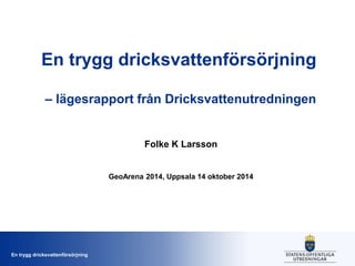 En trygg dricksvattenförsörjning 
– lägesrapport från Dricksvattenutredningen 
En trygg dricksvattenförsörjning 
Folke K Larsson 
GeoArena 2014, Uppsala 14 oktober 2014 
 