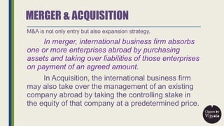 MERGER & ACQUISITION
M&A is not only entry but also expansion strategy.
In merger, international business firm absorbs
one...