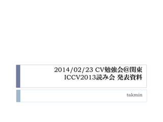 2014/02/23 CV勉強会＠関東
ICCV2013読み会 発表資料
takmin

 