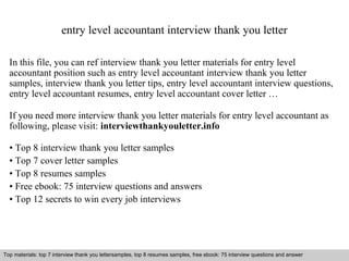 entry level accountant interview thank you letter 
In this file, you can ref interview thank you letter materials for entry level 
accountant position such as entry level accountant interview thank you letter 
samples, interview thank you letter tips, entry level accountant interview questions, 
entry level accountant resumes, entry level accountant cover letter … 
If you need more interview thank you letter materials for entry level accountant as 
following, please visit: interviewthankyouletter.info 
• Top 8 interview thank you letter samples 
• Top 7 cover letter samples 
• Top 8 resumes samples 
• Free ebook: 75 interview questions and answers 
• Top 12 secrets to win every job interviews 
Top materials: top 7 interview thank you lettersamples, top 8 resumes samples, free ebook: 75 interview questions and answer 
Interview questions and answers – free download/ pdf and ppt file 
 
