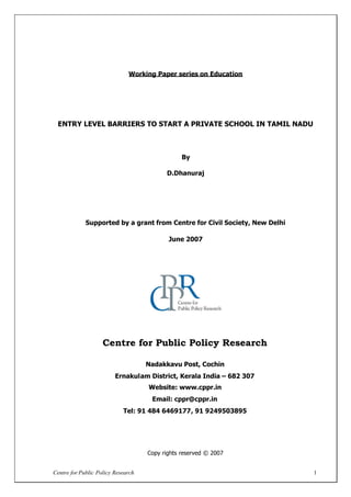 Centre for Public Policy Research 1
Working Paper series on Education
ENTRY LEVEL BARRIERS TO START A PRIVATE SCHOOL IN TAMIL NADU
By
D.Dhanuraj
Supported by a grant from Centre for Civil Society, New Delhi
June 2007
Centre for Public Policy Research
Nadakkavu Post, Cochin
Ernakulam District, Kerala India – 682 307
Website: www.cppr.in
Email: cppr@cppr.in
Tel: 91 484 6469177, 91 9249503895
Copy rights reserved © 2007
 