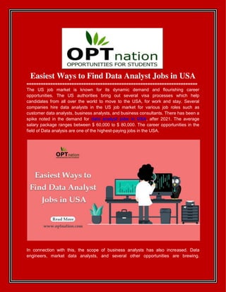 Easiest Ways to Find Data Analyst Jobs in USA
========================================================================
The US job market is known for its dynamic demand and flourishing career
opportunities. The US authorities bring out several visa processes which help
candidates from all over the world to move to the USA, for work and stay. Several
companies hire data analysts in the US job market for various job roles such as
customer data analysts, business analysts, and business consultants. There has been a
spike noted in the demand for data analyst jobs in USA, after 2021. The average
salary package ranges between $ 60,000 to $ 80,000. The career opportunities in the
field of Data analysis are one of the highest-paying jobs in the USA.
In connection with this, the scope of business analysts has also increased. Data
engineers, market data analysts, and several other opportunities are brewing.
 