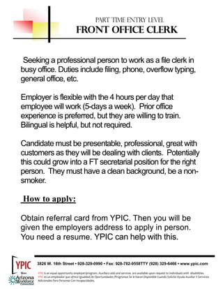 PART TIME ENTRY LEVEL
                                   FRONT OFFICE CLERK


 Seeking a professional person to work as a file clerk in
busy office. Duties include filing, phone, overflow typing,
general office, etc.

Employer is flexible with the 4 hours per day that
employee will work (5-days a week). Prior office
experience is preferred, but they are willing to train.
Bilingual is helpful, but not required.

Candidate must be presentable, professional, great with
customers as they will be dealing with clients. Potentially
this could grow into a FT secretarial position for the right
person. They must have a clean background, be a non-
smoker.

How to apply:

Obtain referral card from YPIC. Then you will be
given the employers address to apply in person.
You need a resume. YPIC can help with this.


     3826 W. 16th Street • 928-329-0990 • Fax: 928-782-9558TTY (928) 329-6466 • www.ypic.com

     YPIC is an equal opportunity employer/program. Auxiliary aids and services  are available upon request to individuals with  disabilities.  
     YPIC es un empleador que ofrece Igualdad De Oportunidades /Programas Se le Haran Disponible Cuando Solicite Ayuda Auxiliar Y Servicios 
     Adicionales Para Personas Con Incapacidades. 
 
