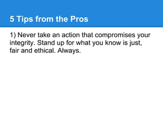 5 Tips from the Pros
1) Never take an action that compromises your
integrity. Stand up for what you know is just,
fair and ethical. Always.
 