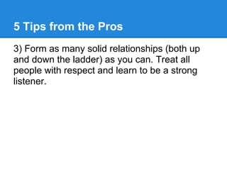 5 Tips from the Pros
3) Form as many solid relationships (both up
and down the ladder) as you can. Treat all
people with r...