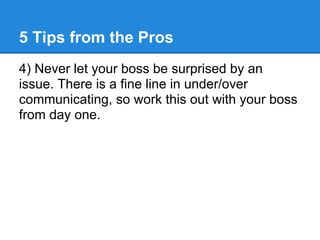 5 Tips from the Pros
4) Never let your boss be surprised by an
issue. There is a fine line in under/over
communicating, so work this out with your boss
from day one.
 