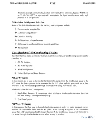 MOHAMMED ABDUL RAZZAK HVAC CLASS NOTES
P a g e 12 | 74
Ammonia as used commercially, is often called anhydrous ammonia, because NH3 boils
at -33.34C
C (-28.02o
F) at a pressure of 1 atmosphere, the liquid must be stored under high
pressure or at low pressure.
Criteria for Refrigerant Selection:
Some of the desirable characteristics for a widely used refrigerant include:
 Environmental acceptability
 Materials Compatibility
 Chemical Stability
 Refrigeration-cycle performance
 Adherence to nonflammable and nontoxic guidelines
 Boiling Point
Classification of Air Conditioning Systems
Based on the fluid media used in the thermal distribution system, air conditioning systems can be
classified as:
1. All Air Systems
2. All Water Systems
3. Air-Water Systems
4. Unitary Refrigerant Based Systems
All Air Systems:
In this system, air is used as the media that transports energy from the conditioned space to the
A/C plant. In these systems air is processed in the A/C plant and this processed air is then
conveyed to the conditioned space through insulated ducts using blowers and fans.
It is further classified into 2 sub-systems:
1. Single Duct System – It can provide either cooling or heating using the same duct, but
not both heating / cooling simultaneously.
2. Dual Duct System
All Water Systems:
In this systems, the fluid used in thermal distribution system is water i.e. water transports energy
between the conditioned space and the A/C plant. When cooling is required in the conditioned
space then cold water is circulated between the plant & the conditioned space, while hot water is
circulated through the distribution system when heating is required.
 