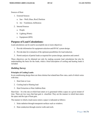 MOHAMMED ABDUL RAZZAK HVAC CLASS NOTES
P a g e 14 | 74
Sources of Heat:
1. External Sources
a. Sun – Wall, Glass, Roof, Partition
b. Air – Ventilation, Infiltration
2. Internal Sources
a. People
b. Lighting (Watts)
c. Equipment (KW)
Purpose of Load Calculations:
Load calculations can be used to accomplish one or more objectives:
1. Provide information for equipment selection and HVAC system design.
2. Provide data for evaluation of the optimum possibilities for load reduction.
3. Permit analysis of partial loads as required for system design, operation and control.
These objectives can be obtained not only by making accurate load calculations but also by
understanding the basis for the loads, where a brief description of cooling and heating loads is
included.
Building Survey
Principles of Cooling Loads:
In air-conditioning design there are three distinct but related heat flow rates, each of which varies
with time.
1. Heat Gain or Loss
2. Cooling load or Heating load
3. Heat Extraction or Heat Addition Rate
Heat Gain – It is the rate at which heat enters or is generated within a space at a given instant of
time. There are two ways that heat gain is classified. They are the manner in which heat enters
the space and the type of heat gain.
The manner in which a load source enters a space is indicated as follows:
1. Solar radiation through transparent surfaces such as windows.
2. Heat conduction through exterior walls and roofs.
 