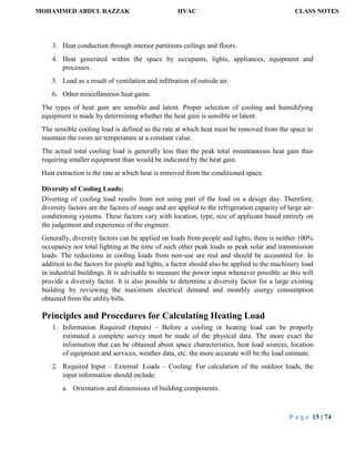 MOHAMMED ABDUL RAZZAK HVAC CLASS NOTES
P a g e 15 | 74
3. Heat conduction through interior partitions ceilings and floors.
4. Heat generated within the space by occupants, lights, appliances, equipment and
processes.
5. Load as a result of ventilation and infiltration of outside air.
6. Other miscellaneous heat gains.
The types of heat gain are sensible and latent. Proper selection of cooling and humidifying
equipment is made by determining whether the heat gain is sensible or latent.
The sensible cooling load is defined as the rate at which heat must be removed from the space to
maintain the room air temperature at a constant value.
The actual total cooling load is generally less than the peak total instantaneous heat gain thus
requiring smaller equipment than would be indicated by the heat gain.
Heat extraction is the rate at which heat is removed from the conditioned space.
Diversity of Cooling Loads:
Diverting of cooling load results from not using part of the load on a design day. Therefore,
diversity factors are the factors of usage and are applied to the refrigeration capacity of large air-
conditioning systems. These factors vary with location, type, size of applicant based entirely on
the judgement and experience of the engineer.
Generally, diversity factors can be applied on loads from people and lights; there is neither 100%
occupancy nor total lighting at the time of such other peak loads as peak solar and transmission
loads. The reductions in cooling loads from non-use are real and should be accounted for. In
addition to the factors for people and lights, a factor should also be applied to the machinery load
in industrial buildings. It is advisable to measure the power input whenever possible as this will
provide a diversity factor. It is also possible to determine a diversity factor for a large existing
building by reviewing the maximum electrical demand and monthly energy consumption
obtained from the utility bills.
Principles and Procedures for Calculating Heating Load
1. Information Required (Inputs) – Before a cooling or heating load can be properly
estimated a complete survey must be made of the physical data. The more exact the
information that can be obtained about space characteristics, heat load sources, location
of equipment and services, weather data, etc. the more accurate will be the load estimate.
2. Required Input – External Loads – Cooling: For calculation of the outdoor loads, the
input information should include:
a. Orientation and dimensions of building components.
 
