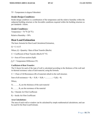 MOHAMMED ABDUL RAZZAK HVAC CLASS NOTES
P a g e 18 | 74
Tf = Temperature in degree Fahrenheit
Inside Design Conditions:
Inside design condition is a combination of the temperature and the relative humidity within the
subjected building structure or the favorable conditions required within the building structure as
per standards / clients.
Inside Conditions:
Temperature = 76 O
F (24 O
C)
Relative Humidity = 50%
Heat Load Estimation
The basic formula for Heat Load Calculation/Estimation,
Q = U A T
Where, Q = Quantity / Rate of Heat Transfer (Btu/hr)
U = Coefficient of Heat Transfer (Btu/hr Ft2 o
F)
A = Area of Cross-section (Sqft)
T = Temperature Difference (o
F)
Coefficient of Heat Transfer:
The U-factor for each of the type of wall is calculated according to the thickness of the wall and
its thermal resistance value of each material, using the formula.
U = 1/Sum of All Resistances (R) of materials inbuilt in the wall structure.
Sum of all resistances = RO + X1R1 + X2R2 +................+ XnRn + Ri
Where,
X1.................Xn are the thickness of the each material
R1 ................ Rn are the resistance of the material
RO = Outside Air Film Coefficient
Ri = Inside Air Film Coefficient
Area Calculations:
The area of each wall or window can be calculated by simple mathematical calculations, and can
be used for the Heat Load Estimate.
 
