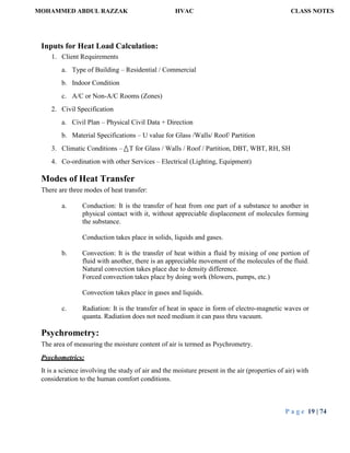 MOHAMMED ABDUL RAZZAK HVAC CLASS NOTES
P a g e 19 | 74
Inputs for Heat Load Calculation:
1. Client Requirements
a. Type of Building – Residential / Commercial
b. Indoor Condition
c. A/C or Non-A/C Rooms (Zones)
2. Civil Specification
a. Civil Plan – Physical Civil Data + Direction
b. Material Specifications – U value for Glass /Walls/ Roof/ Partition
3. Climatic Conditions – T for Glass / Walls / Roof / Partition, DBT, WBT, RH, SH
4. Co-ordination with other Services – Electrical (Lighting, Equipment)
Modes of Heat Transfer
There are three modes of heat transfer:
a. Conduction: It is the transfer of heat from one part of a substance to another in
physical contact with it, without appreciable displacement of molecules forming
the substance.
Conduction takes place in solids, liquids and gases.
b. Convection: It is the transfer of heat within a fluid by mixing of one portion of
fluid with another, there is an appreciable movement of the molecules of the fluid.
Natural convection takes place due to density difference.
Forced convection takes place by doing work (blowers, pumps, etc.)
Convection takes place in gases and liquids.
c. Radiation: It is the transfer of heat in space in form of electro-magnetic waves or
quanta. Radiation does not need medium it can pass thru vacuum.
Psychrometry:
The area of measuring the moisture content of air is termed as Psychrometry.
Psychometrics:
It is a science involving the study of air and the moisture present in the air (properties of air) with
consideration to the human comfort conditions.
 