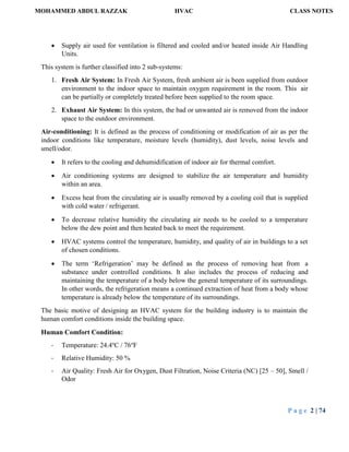 MOHAMMED ABDUL RAZZAK HVAC CLASS NOTES
P a g e 2 | 74
 Supply air used for ventilation is filtered and cooled and/or heated inside Air Handling
Units.
This system is further classified into 2 sub-systems:
1. Fresh Air System: In Fresh Air System, fresh ambient air is been supplied from outdoor
environment to the indoor space to maintain oxygen requirement in the room. This air
can be partially or completely treated before been supplied to the room space.
2. Exhaust Air System: In this system, the bad or unwanted air is removed from the indoor
space to the outdoor environment.
Air-conditioning: It is defined as the process of conditioning or modification of air as per the
indoor conditions like temperature, moisture levels (humidity), dust levels, noise levels and
smell/odor.
 It refers to the cooling and dehumidification of indoor air for thermal comfort.
 Air conditioning systems are designed to stabilize the air temperature and humidity
within an area.
 Excess heat from the circulating air is usually removed by a cooling coil that is supplied
with cold water / refrigerant.
 To decrease relative humidity the circulating air needs to be cooled to a temperature
below the dew point and then heated back to meet the requirement.
 HVAC systems control the temperature, humidity, and quality of air in buildings to a set
of chosen conditions.
 The term ‘Refrigeration’ may be defined as the process of removing heat from a
substance under controlled conditions. It also includes the process of reducing and
maintaining the temperature of a body below the general temperature of its surroundings.
In other words, the refrigeration means a continued extraction of heat from a body whose
temperature is already below the temperature of its surroundings.
The basic motive of designing an HVAC system for the building industry is to maintain the
human comfort conditions inside the building space.
Human Comfort Condition:
- Temperature: 24.4o
C / 76o
F
- Relative Humidity: 50 %
- Air Quality: Fresh Air for Oxygen, Dust Filtration, Noise Criteria (NC) [25 – 50], Smell /
Odor
 