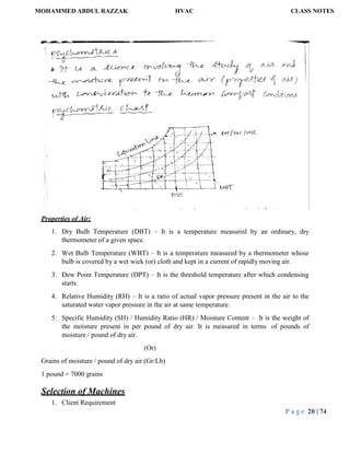 MOHAMMED ABDUL RAZZAK HVAC CLASS NOTES
P a g e 20 | 74
Properties of Air:
1. Dry Bulb Temperature (DBT) – It is a temperature measured by an ordinary, dry
thermometer of a given space.
2. Wet Bulb Temperature (WBT) – It is a temperature measured by a thermometer whose
bulb is covered by a wet wick (or) cloth and kept in a current of rapidly moving air.
3. Dew Point Temperature (DPT) – It is the threshold temperature after which condensing
starts.
4. Relative Humidity (RH) – It is a ratio of actual vapor pressure present in the air to the
saturated water vapor pressure in the air at same temperature.
5. Specific Humidity (SH) / Humidity Ratio (HR) / Moisture Content – It is the weight of
the moisture present in per pound of dry air. It is measured in terms of pounds of
moisture / pound of dry air.
(Or)
Grains of moisture / pound of dry air (Gr/Lb)
1 pound = 7000 grains
Selection of Machines
1. Client Requirement
 