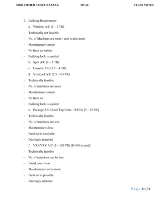 MOHAMMED ABDUL RAZZAK HVAC CLASS NOTES
P a g e 21 | 74
2. Building Requirement
a. Window A/C (1 – 2 TR)
- Technically not feasible
- No. of Machines are more / cost is also more
- Maintenance is more
- No fresh air option
- Building look is spoiled
b. Split A/C (1 – 3 TR)
c. Cassette A/C (1.5 – 4 TR)
d. Verticool A/C (2.5 – 4.5 TR)
- Technically feasible
- No. of machines are more
- Maintenance is more
- No fresh air
- Building look is spoiled
e. Package A/C (Roof Top Units – RTUs) [5 – 25 TR]
- Technically feasible
- No. of machines are less
- Maintenance is less
- Fresh air is available
- Ducting is required
f. VRF/VRV A/C (5 – 150 TR) [R-410 is used]
- Technically feasible
- No. of machines can be less
- Initial cost is less
- Maintenance cost is more
- Fresh air is possible
- Ducting is optional
 