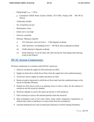 MOHAMMED ABDUL RAZZAK HVAC CLASS NOTES
P a g e 22 | 74
- Piping length: Lmax = 150 m
g. Centralized Chilled Water System (Chiller, FCU/AHU, Pump) [100 – 300 TR &
Above]
- Technically feasible
- No. of machines are less
- Maintenance is less
- Initial cost is very high
- Fresh air is possible
- Ducting / Piping are required
i) FCU Selection: Fan Coil Unit (1 – 5 TR) depends on Brand
ii) AHU Selection: Air Handling Unit (5 – 100 TR & Above) depends on Brand
iii) Chiller Selection: Depends on Brand
iv) Pump Selection: It can be done only after having the final piping shop drawing.
(Later in the Project).
HVAC System Components:
The basic components in a common central HVAC system are:
1. Fan(s) to circulate the supply air (SA) and return air (RA).
2. Supply air ductwork in which the air flows from the supply fan to the conditioned space.
3. Air devices such as supply air outlets and return air inlets.
4. Return air path or ductwork in which the air flows back from the conditioned space to the
mixed air chamber (Plenum).
5. Outside air (OA) device such as an opening, louver or duct to allow for the entrance of
outside air into the mixed air chamber.
6. Mixed air chamber to receive the return air and mix it with outside air.
7. Filter section(s) to remove dirt and dust particles from the mixed air.
8. Heat exchanger(s) such as hot water coil(s), steam coil(s), refrigerant evaporator(s), or
chilled water coil(s) to add heat to or remove heat from the circulated air.
9. Auxiliary heating devices such as natural gas furnace(s) or electric heating element(s).
 