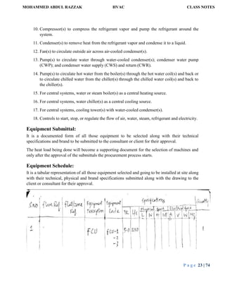 MOHAMMED ABDUL RAZZAK HVAC CLASS NOTES
P a g e 23 | 74
10. Compressor(s) to compress the refrigerant vapor and pump the refrigerant around the
system.
11. Condenser(s) to remove heat from the refrigerant vapor and condense it to a liquid.
12. Fan(s) to circulate outside air across air-cooled condenser(s).
13. Pump(s) to circulate water through water-cooled condenser(s); condenser water pump
(CWP); and condenser water supply (CWS) and return (CWR).
14. Pump(s) to circulate hot water from the boiler(s) through the hot water coil(s) and back or
to circulate chilled water from the chiller(s) through the chilled water coil(s) and back to
the chiller(s).
15. For central systems, water or steam boiler(s) as a central heating source.
16. For central systems, water chiller(s) as a central cooling source.
17. For central systems, cooling tower(s) with water-cooled condenser(s).
18. Controls to start, stop, or regulate the flow of air, water, steam, refrigerant and electricity.
Equipment Submittal:
It is a documented form of all those equipment to be selected along with their technical
specifications and brand to be submitted to the consultant or client for their approval.
The heat load being done will become a supporting document for the selection of machines and
only after the approval of the submittals the procurement process starts.
Equipment Schedule:
It is a tabular representation of all those equipment selected and going to be installed at site along
with their technical, physical and brand specifications submitted along with the drawing to the
client or consultant for their approval.
 