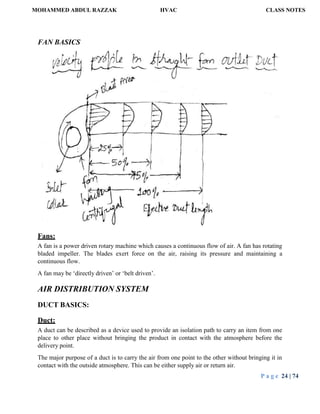 MOHAMMED ABDUL RAZZAK HVAC CLASS NOTES
P a g e 24 | 74
FAN BASICS
Fans:
A fan is a power driven rotary machine which causes a continuous flow of air. A fan has rotating
bladed impeller. The blades exert force on the air, raising its pressure and maintaining a
continuous flow.
A fan may be ‘directly driven’ or ‘belt driven’.
AIR DISTRIBUTION SYSTEM
DUCT BASICS:
Duct:
A duct can be described as a device used to provide an isolation path to carry an item from one
place to other place without bringing the product in contact with the atmosphere before the
delivery point.
The major purpose of a duct is to carry the air from one point to the other without bringing it in
contact with the outside atmosphere. This can be either supply air or return air.
 