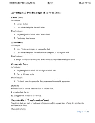 MOHAMMED ABDUL RAZZAK HVAC CLASS NOTES
P a g e 27 | 74
Advantages & Disadvantages of Various Ducts
Round Duct:
Advantages:
1. Lowest friction
2. Less material required for fabrication
Disadvantages:
1. Height required to install round duct is more
2. Fabrication time is more
Square Duct:
Advantages:
1. Less Friction as compare to rectangular duct
2. Less material required for fabrication as compared to rectangular duct
Disadvantages:
1. Height required to install square duct is more as compared to rectangular ducts.
Rectangular Duct:
Advantages:
1. Height required to install the rectangular duct is less
2. Easy to fabricate at site
Disadvantages:
1. Friction is more in rectangular duct as compared to round & square duct
Plenum:
Plenum is used to convert turbulent flow to laminar flow.
It is to distribute the air.
By using plenum, noise will also reduce.
Transition Ducts (Transformation Pieces)
Transition ducts are part of main duct which are used to connect duct of one size or shape to
another size or shape.
They are two types:
 