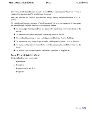 MOHAMMED ABDUL RAZZAK HVAC CLASS NOTES
P a g e 3 | 74
This human comfort conditions is as stated by ASHRAE, which stands for American Society of
Heating, Refrigeration, and Air-conditioning Engineers.
ASHRAE standards are followed worldwide for design, drafting and site installation of HVAC
systems.
Air conditioning has got wide range of applications and it is very much essential in these days.
Air conditioning is provided for some of the following reasons:
 To improve productivity in offices and factories by maintaining comfort conditions to the
people.
 To maintain comfortable conditions for working in hotels, labs, etc.
 To avoid malfunctioning of some control panels in Electrical Control Buildings.
 To maintain pressure inside the premises for avoiding outside (dusty) air in to the room.
 To create healthy atmosphere inside the room by supplying fresh and filtered air into the
room.
 To provide clean, filtered, healthy, comfortable conditions in hospitals etc.
Basic Cycle of Refrigeration:
The cycle has four basic components
1. Compressor
2. Condenser
3. Expansion valve (or) device
4. Evaporator
 