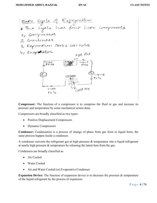 MOHAMMED ABDUL RAZZAK HVAC CLASS NOTES
P a g e 4 | 74
Compressor: The function of a compressor is to compress the fluid or gas and increase its
pressure and temperature by some mechanical action done.
Compressors are broadly classified as two types:
 Positive Displacement Compressors
 Dynamic Compressors
Condenser: Condensation is a process of change of phase from gas form to liquid form, the
same process happen inside a condenser.
A condenser converts the refrigerant gas at high pressure & temperature into a liquid refrigerant
at nearly high pressure & temperature by releasing the latent heat from the gas.
Condensers are broadly classified as
 Air Cooled
 Water Cooled
 Air and Water Cooled (or) Evaporative Condenser
Expansion Device: The function of expansion device is to decrease the pressure & temperature
of the liquid refrigerant by the process of expansion.
 