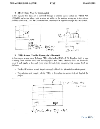MOHAMMED ABDUL RAZZAK HVAC CLASS NOTES
P a g e 40 | 74
2. AHU System: (Used for Commercial)
In this system, the fresh air is supplied through a terminal device called as FRESH AIR
LOUVER and mixed along with a return air either in the ducting system or in the mixing
chamber of the AHU. The AHU further filters, cools the air & supplied through the SAD system.
3. FAHU System: (Used for Commercial – Hospitals)
In this system, a separate or dedicated AHU called as FAHU (Fresh Air Handling Unit) is used
to supply fresh ambient air to each building space. The FAHU takes the fresh air, filters and
cools it and supply to the each room space through FAD system having separate fresh air
diffusers.
 The FAHU systems is used for precise supply of fresh air, it is an independent system.
 The selection and capacity of the FAHU is depend on the entire fresh air load of the
project.
 