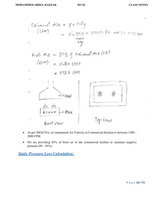 MOHAMMED ABDUL RAZZAK HVAC CLASS NOTES
P a g e 44 | 74
 As per SMACNA, we maintained Air Velocity in Commercial Kitchen is between 1500 –
2000 FPM.
 We are providing 85% of fresh air in the commercial kitchen to maintain negative
pressure (80 – 85%)
Static Pressure Loss Calculation:
 