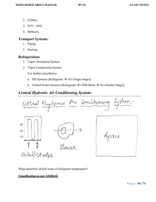 MOHAMMED ABDUL RAZZAK HVAC CLASS NOTES
P a g e 48 | 74
2. Chillers
3. FCU / AHU
4. Diffusers
Transport Systems:
1. Piping
2. Ducting
Refrigeration:
1. Vapor Absorption System
2. Vapor Compression System
It is further classified as
a. DX Systems [Refrigerant  Air (Single Stage)]
b. Chilled Water Systems [Refrigerant  CHW/Brine  Air (Double Stage)]
Central Hydronic Air Conditioning System:
What should be chilled water of refrigerant temperature?
Classification as per ASHRAE
 