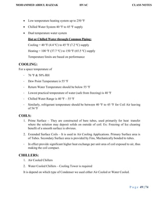 MOHAMMED ABDUL RAZZAK HVAC CLASS NOTES
P a g e 49 | 74
 Low temperature heating system up to 250 o
F
 Chilled Water System 40 o
F to 45 o
F supply
 Dual temperature water system
Hot or Chilled Water through Common Piping:
Cooling = 40 o
F (4.4 o
C) to 45 o
F (7.2 o
C) supply
Heating = 100 o
F (37.7 o
C) to 150 o
F (65.5 o
C) supply
Temperature limits are based on performance
COOLING:
For a space temperature of
- 76 o
F & 50% RH
- Dew Point Temperature is 55 o
F
- Return Water Temperature should be below 55 o
F
- Lowest practical temperature of water (safe from freezing) is 40 o
F
- Chilled Water Range is 40 o
F – 55 o
F
- Similarly, refrigerant temperature should be between 40 o
F to 45 o
F for Coil Air leaving
of 54 o
F
COILS:
1. Prime Surface – They are constructed of bare tubes, used primarily for heat transfer
where the solution may deposit solids on outside of coil. Ex: Freezing of Ice cleaning
benefit of a smooth surface is obvious.
2. Extended Surface Coils – It is used in Air Cooling Applications. Primary Surface area is
of Tubes. Secondary Surface area is provided by Fins, Mechanically bonded to tubes.
- In effect provide significant higher heat exchange per unit area of coil exposed to air, thus
making the coil compact.
CHILLERS:
1. Air Cooled Chillers
2. Water Cooled Chillers – Cooling Tower is required
It is depend on which type of Condenser we used either Air Cooled or Water Cooled.
 